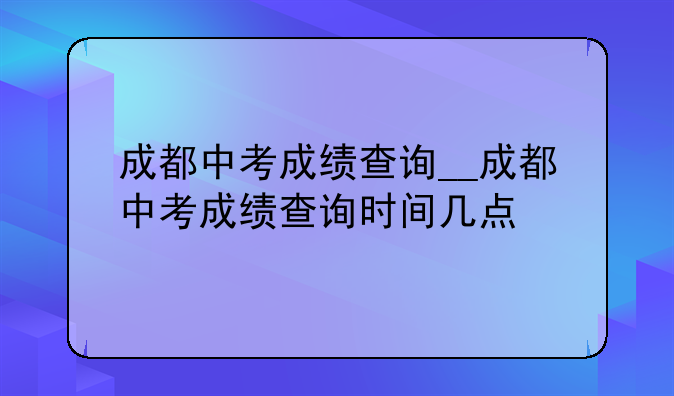 成都中考成绩查询__成都中考成绩查询时间几点