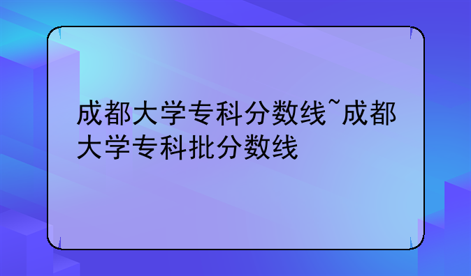 成都大学专科分数线~成都大学专科批分数线