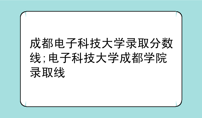 成都电子科技大学录取分数线;电子科技大学成都学院录取线