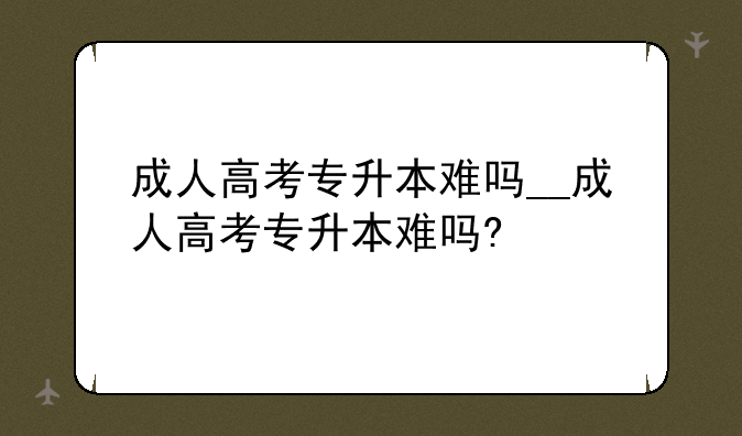 成人高考专升本难吗__成人高考专升本难吗?