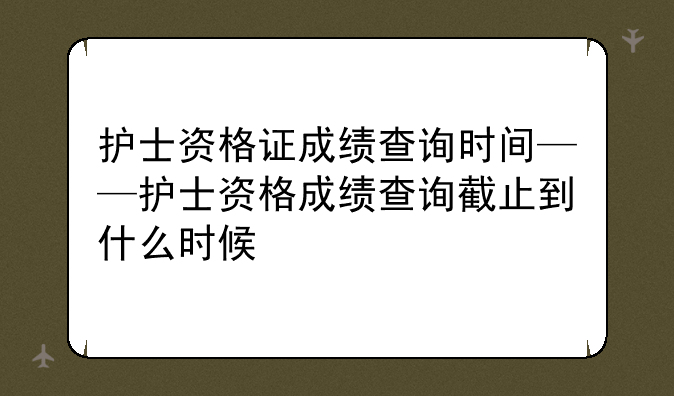 护士资格证成绩查询时间——护士资格成绩查询截止到什么时候