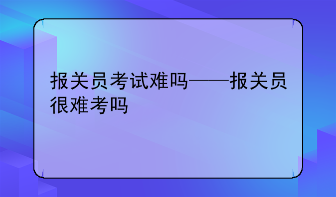 报关员考试难吗——报关员很难考吗