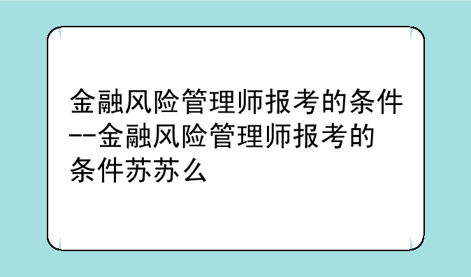 金融风险管理师报考的条件--金融风险管理师报考的条件苏苏么