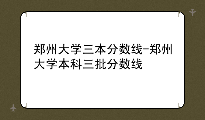 郑州大学三本分数线-郑州大学本科三批分数线