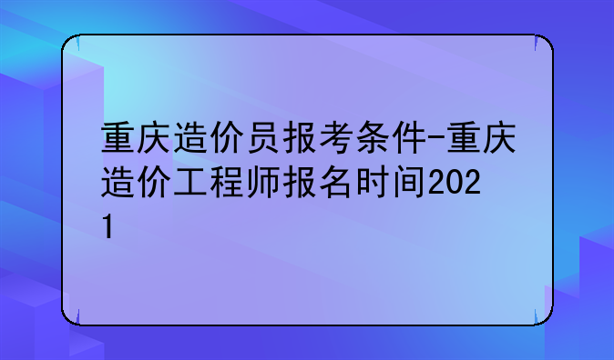 重庆造价员报考条件-重庆造价工程师报名时间2021