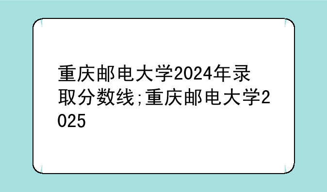 重庆邮电大学2024年录取分数线;重庆邮电大学2025