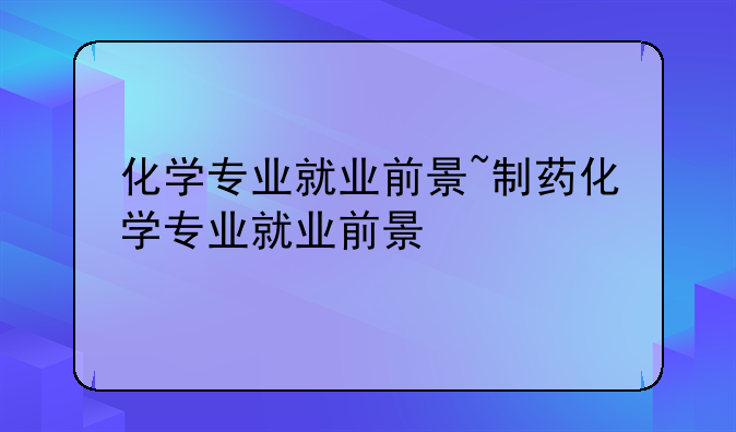 化学专业就业前景~制药化学专业就业前景
