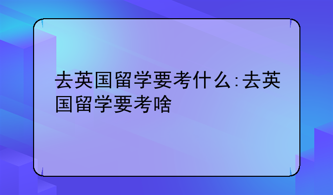 去英国留学要考什么:去英国留学要考啥