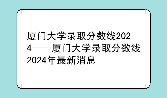 厦门大学录取分数线2024——厦门大学录取分数线2024年最新消息
