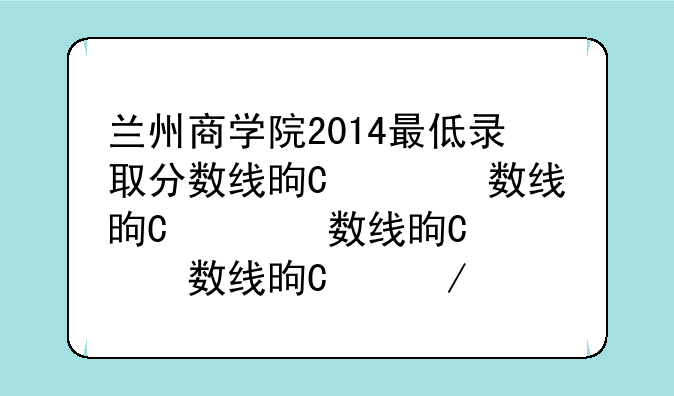 兰州商学院2014最低录取分数线是多少？最低多少分可？