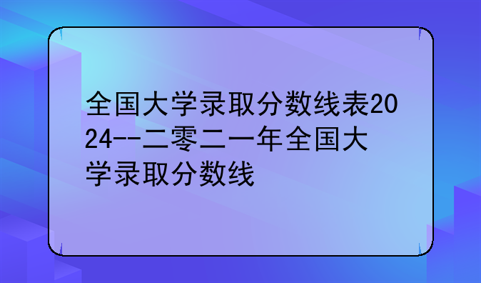 全国大学录取分数线表2024--二零二一年全国大学录取分数线