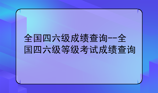 全国四六级成绩查询--全国四六级等级考试成绩查询