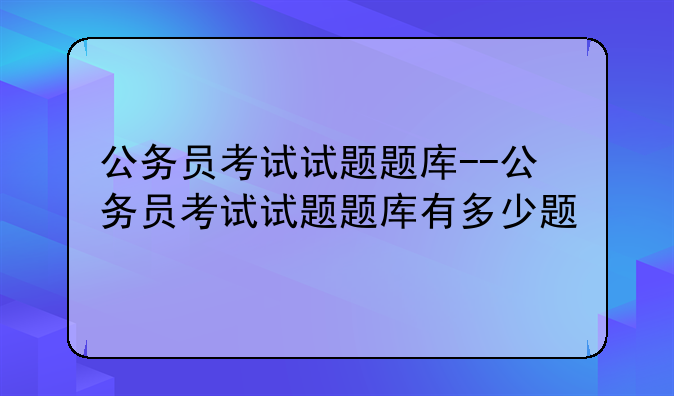 公务员考试试题题库--公务员考试试题题库有多少题