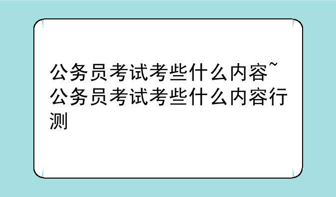 公务员考试考些什么内容~公务员考试考些什么内容行测