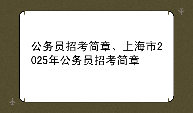 公务员招考简章、上海市2025年公务员招考简章