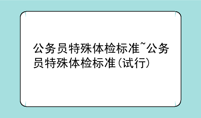公务员特殊体检标准~公务员特殊体检标准(试行)