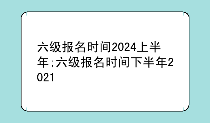 六级报名时间2024上半年;六级报名时间下半年2021