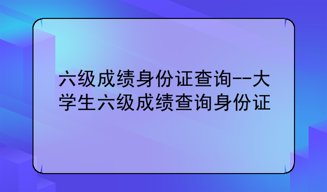 六级成绩身份证查询--大学生六级成绩查询身份证