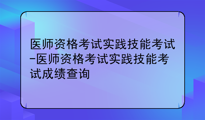 医师资格考试实践技能考试-医师资格考试实践技能考试成绩查询
