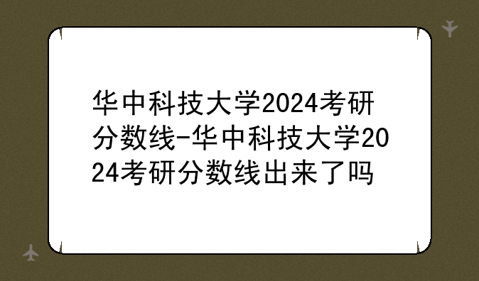 华中科技大学2024考研分数线-华中科技大学2024考研分数线出来了吗